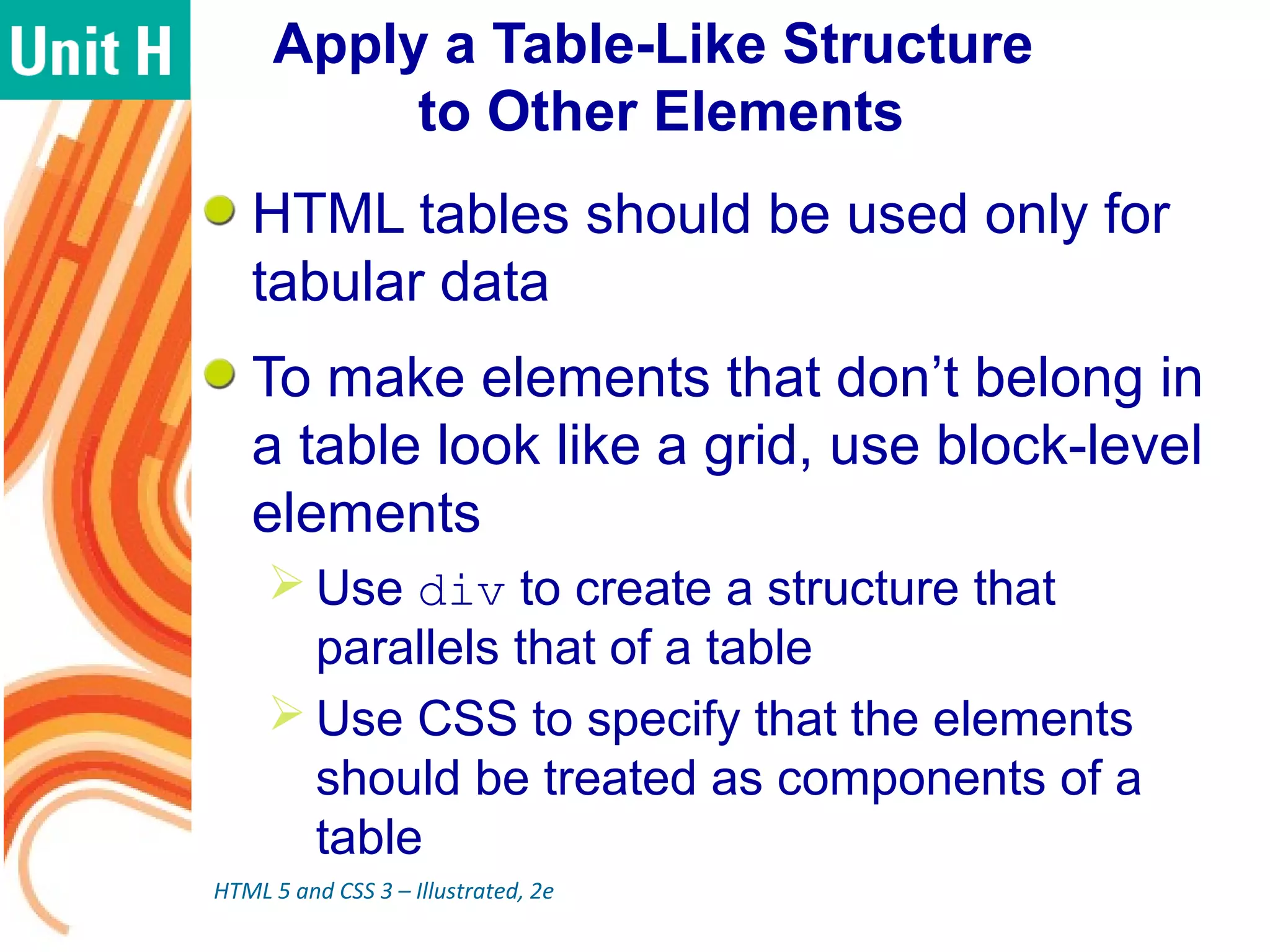 Apply a Table-Like Structure
to Other Elements
HTML tables should be used only for
tabular data
To make elements that don’t belong in
a table look like a grid, use block-level
elements
 Use div to create a structure that
parallels that of a table
 Use CSS to specify that the elements
should be treated as components of a
table
HTML 5 and CSS 3 – Illustrated, 2e
 