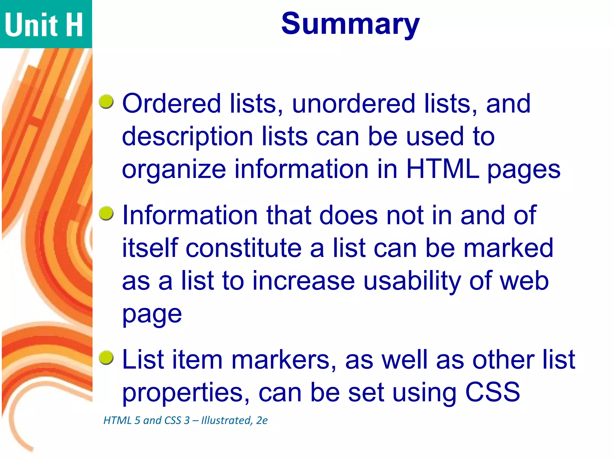 Summary
Ordered lists, unordered lists, and
description lists can be used to
organize information in HTML pages
Information that does not in and of
itself constitute a list can be marked
as a list to increase usability of web
page
List item markers, as well as other list
properties, can be set using CSS
HTML 5 and CSS 3 – Illustrated, 2e
 