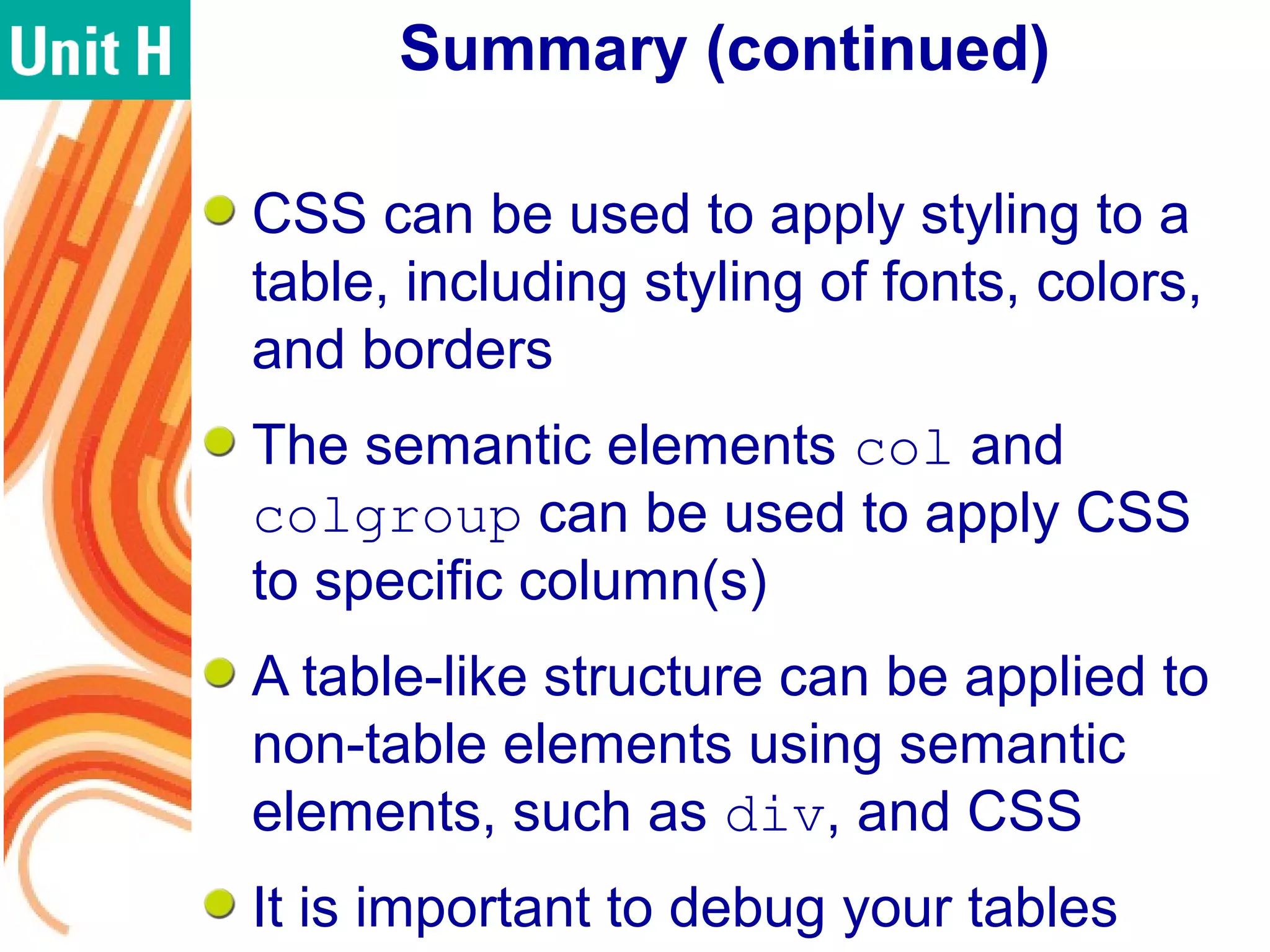 Summary (continued)
CSS can be used to apply styling to a
table, including styling of fonts, colors,
and borders
The semantic elements col and
colgroup can be used to apply CSS
to specific column(s)
A table-like structure can be applied to
non-table elements using semantic
elements, such as div, and CSS
It is important to debug your tables
 