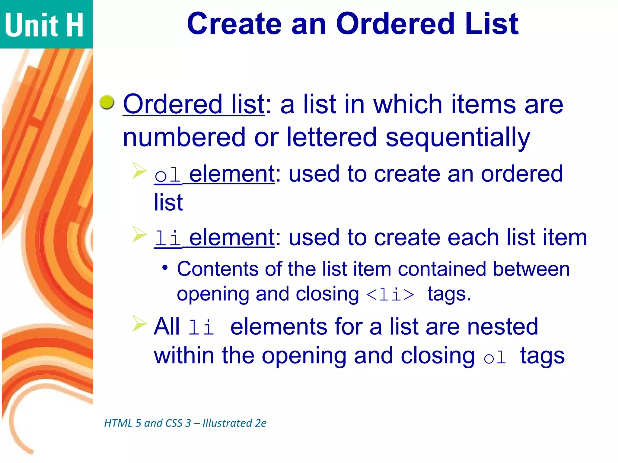 Create an Ordered List
Ordered list: a list in which items are
numbered or lettered sequentially
 ol element: used to create an ordered
list
 li element: used to create each list item
• Contents of the list item contained between
opening and closing <li> tags.
 All li elements for a list are nested
within the opening and closing ol tags
HTML 5 and CSS 3 – Illustrated 2e
 