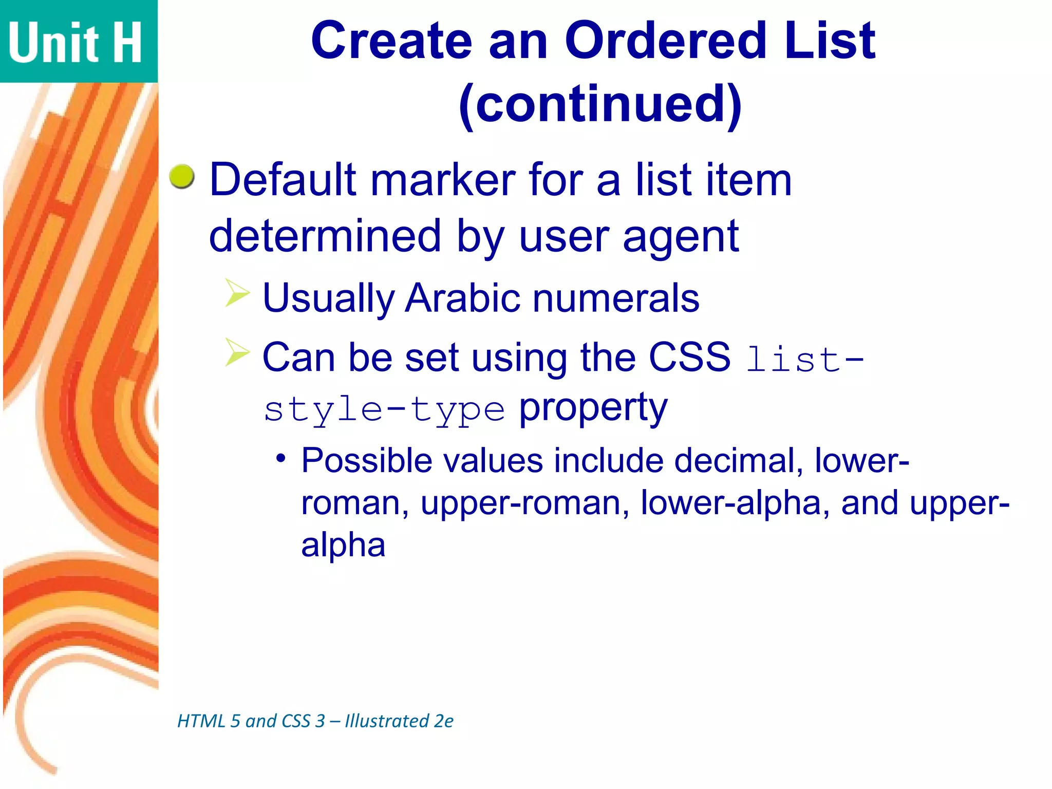 Create an Ordered List
(continued)
Default marker for a list item
determined by user agent
 Usually Arabic numerals
 Can be set using the CSS list-
style-type property
• Possible values include decimal, lower-
roman, upper-roman, lower-alpha, and upper-
alpha
HTML 5 and CSS 3 – Illustrated 2e
 