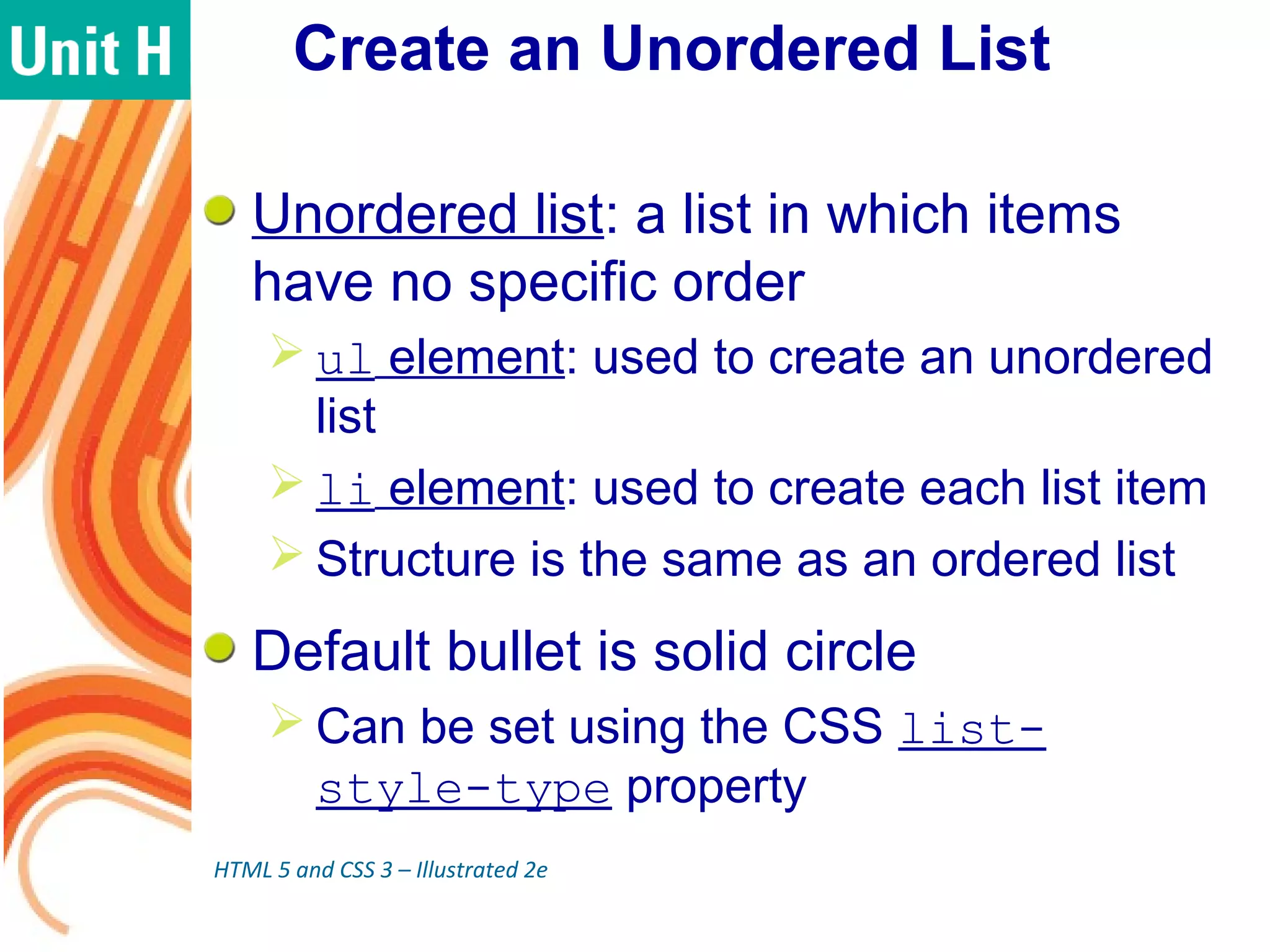 Create an Unordered List
Unordered list: a list in which items
have no specific order
 ul element: used to create an unordered
list
 li element: used to create each list item
 Structure is the same as an ordered list
Default bullet is solid circle
 Can be set using the CSS list-
style-type property
HTML 5 and CSS 3 – Illustrated 2e
 