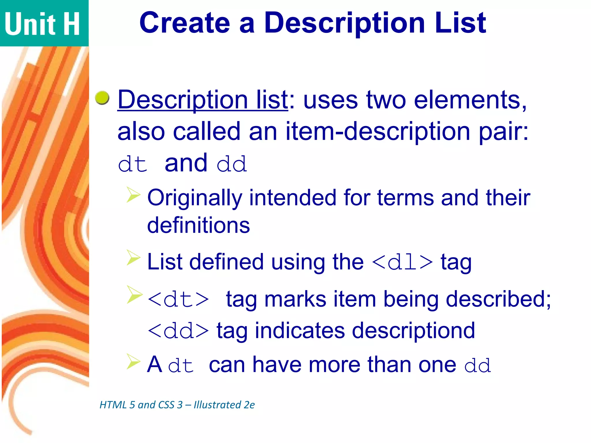 Create a Description List
Description list: uses two elements,
also called an item-description pair:
dt and dd
 Originally intended for terms and their
definitions
 List defined using the <dl> tag
<dt> tag marks item being described;
<dd> tag indicates descriptiond
 A dt can have more than one dd
HTML 5 and CSS 3 – Illustrated 2e
 