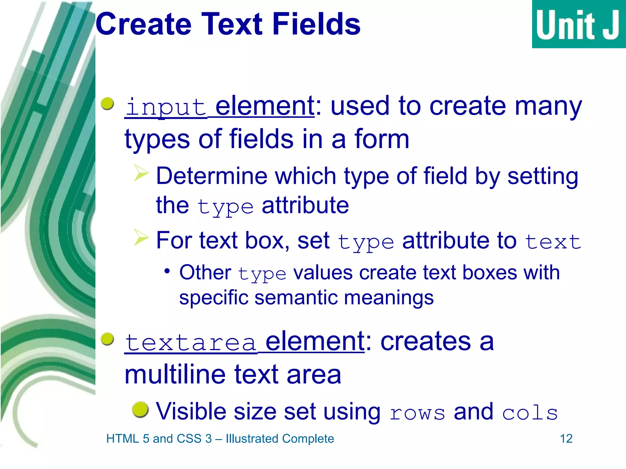 Create Text Fields
input element: used to create many
types of fields in a form
 Determine which type of field by setting
the type attribute
 For text box, set type attribute to text
• Other type values create text boxes with
specific semantic meanings
textarea element: creates a
multiline text area
Visible size set using rows and cols
HTML 5 and CSS 3 – Illustrated Complete 12
 