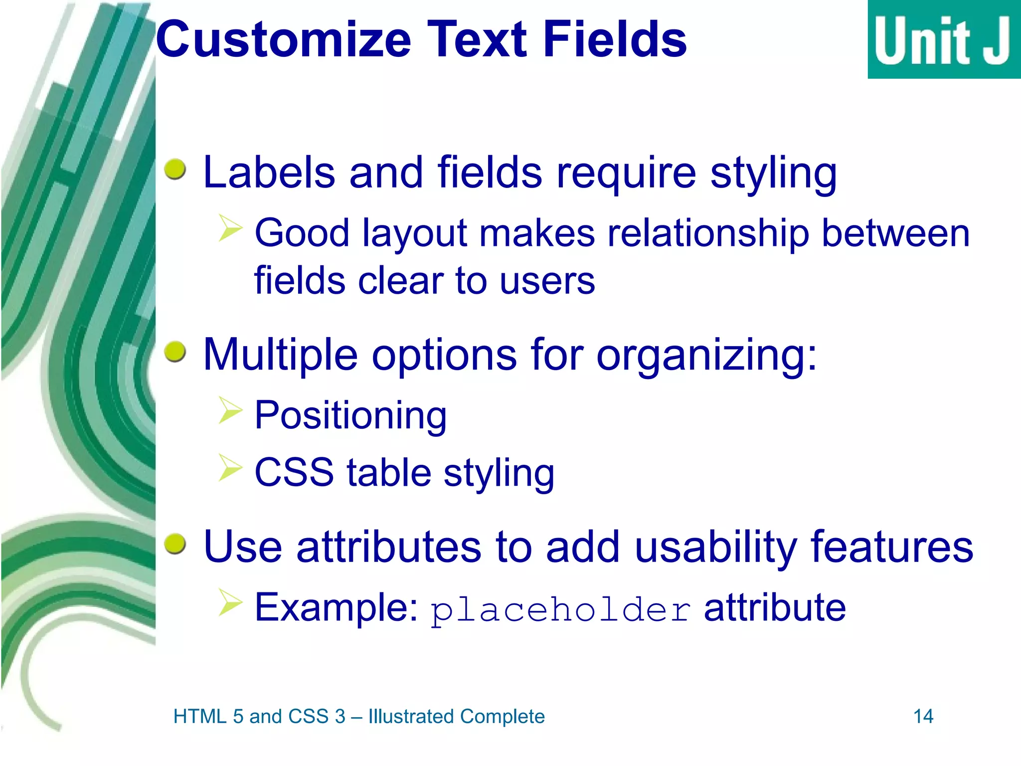Customize Text Fields
Labels and fields require styling
 Good layout makes relationship between
fields clear to users
Multiple options for organizing:
 Positioning
 CSS table styling
Use attributes to add usability features
 Example: placeholder attribute
HTML 5 and CSS 3 – Illustrated Complete 14
 