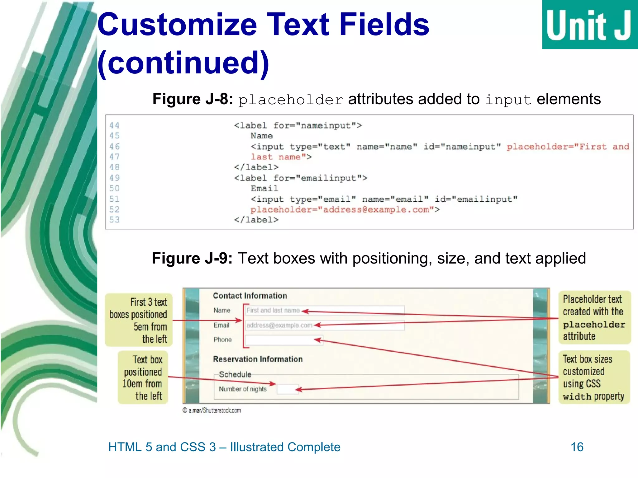 Customize Text Fields
(continued)
HTML 5 and CSS 3 – Illustrated Complete 16
Figure J-8: placeholder attributes added to input elements
Figure J-9: Text boxes with positioning, size, and text applied
 
