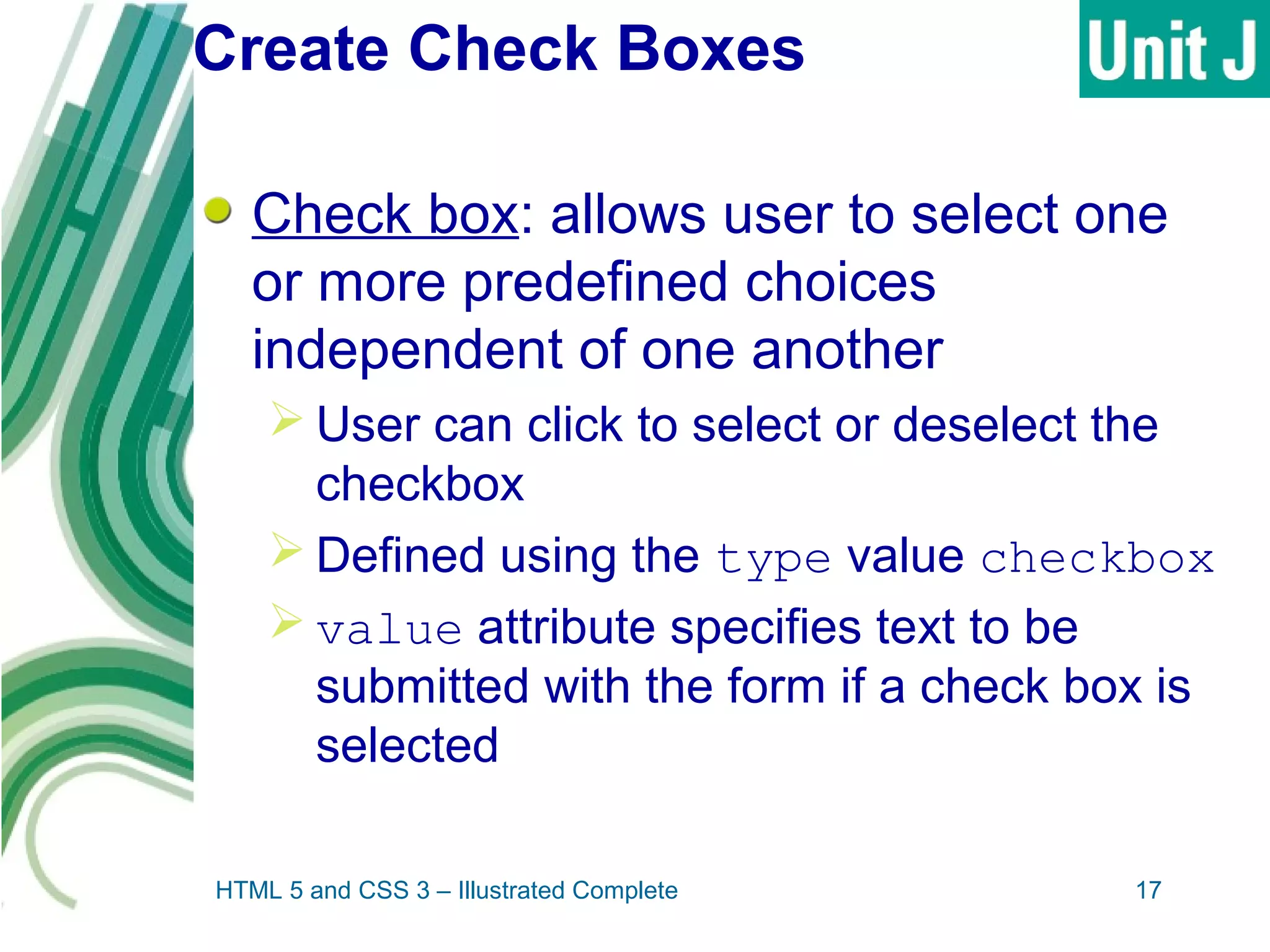 Create Check Boxes
Check box: allows user to select one
or more predefined choices
independent of one another
 User can click to select or deselect the
checkbox
 Defined using the type value checkbox
 value attribute specifies text to be
submitted with the form if a check box is
selected
HTML 5 and CSS 3 – Illustrated Complete 17
 