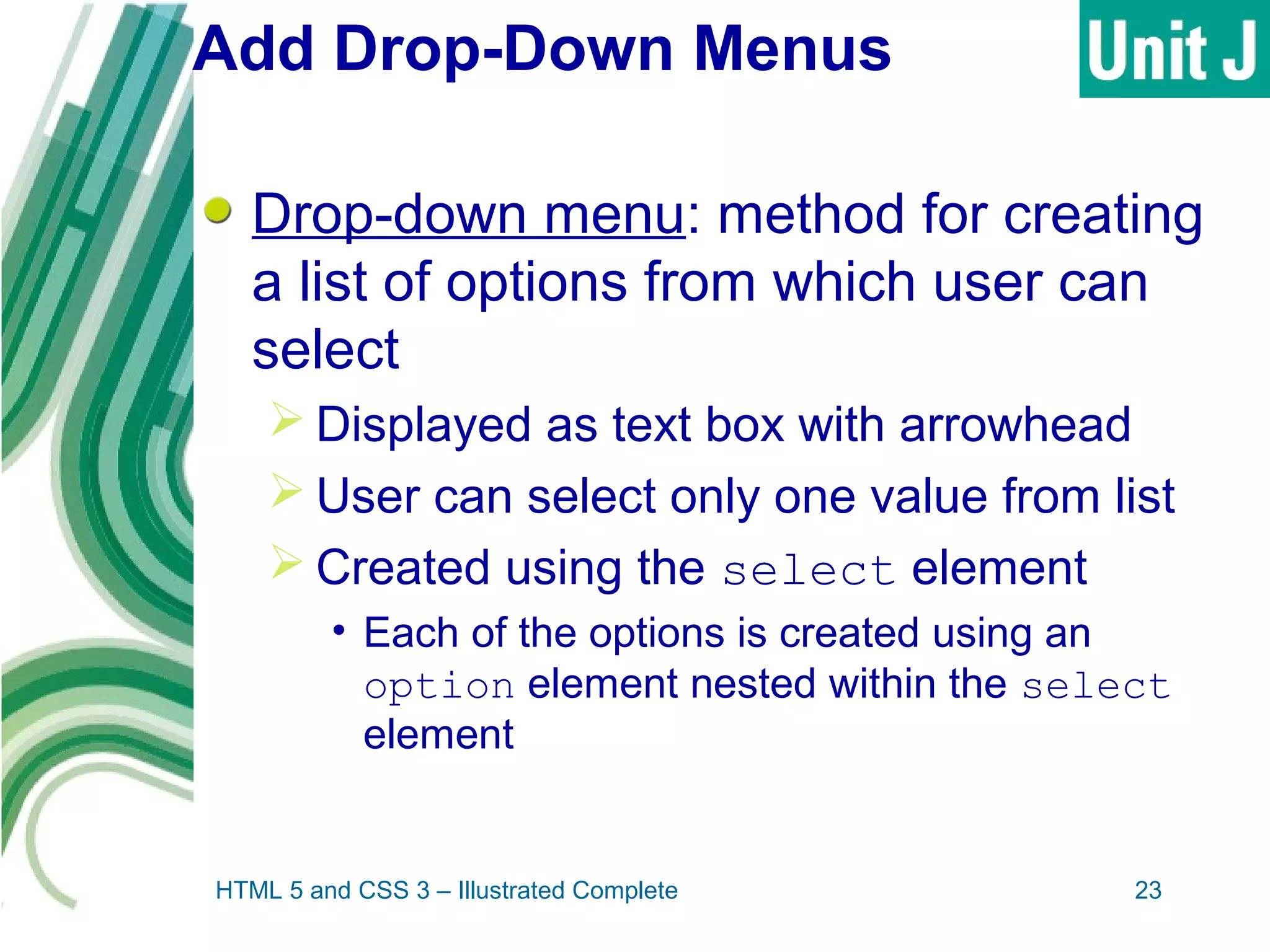 Add Drop-Down Menus
Drop-down menu: method for creating
a list of options from which user can
select
 Displayed as text box with arrowhead
 User can select only one value from list
 Created using the select element
• Each of the options is created using an
option element nested within the select
element
HTML 5 and CSS 3 – Illustrated Complete 23
 