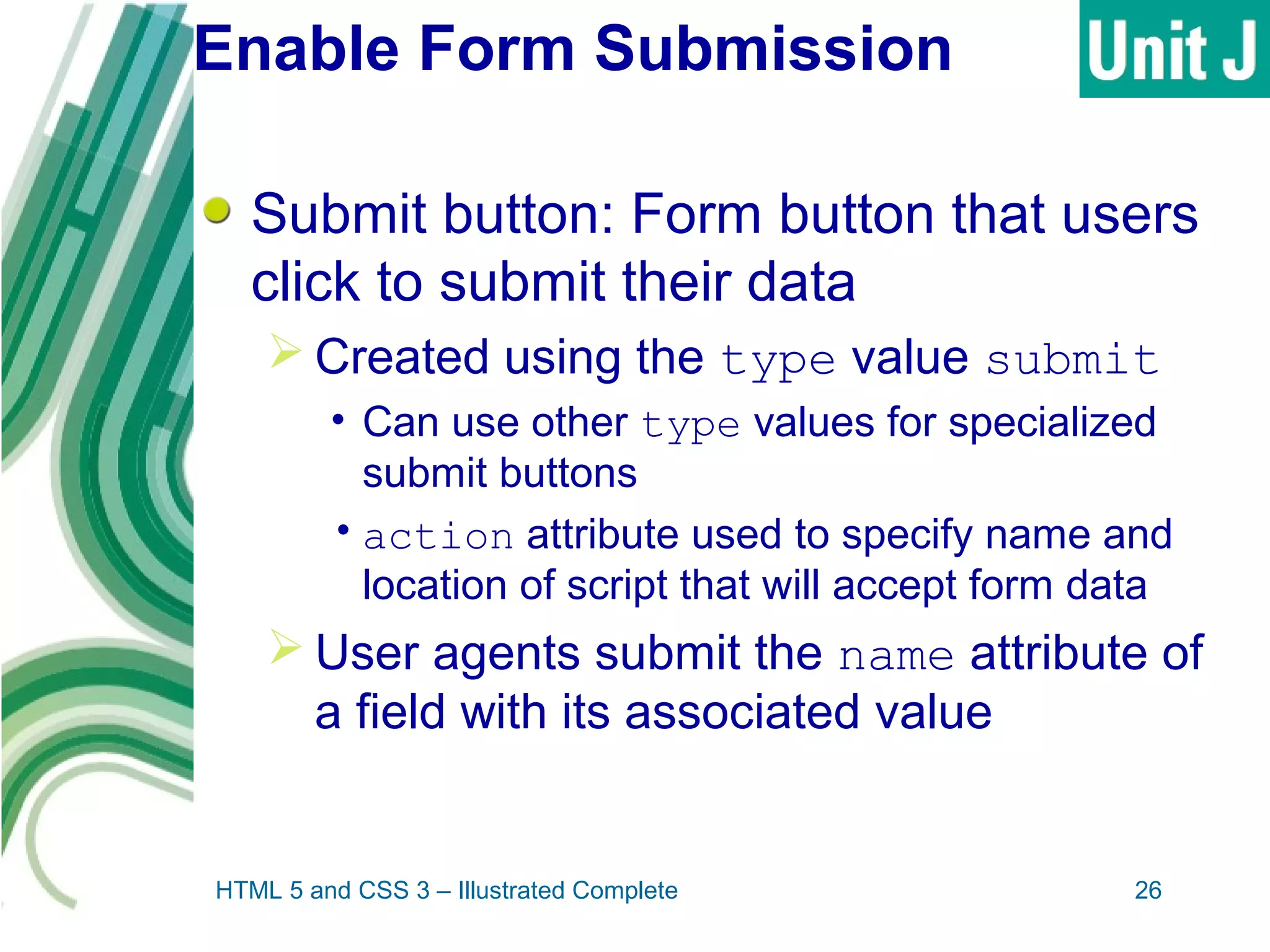 Enable Form Submission
Submit button: Form button that users
click to submit their data
 Created using the type value submit
• Can use other type values for specialized
submit buttons
•action attribute used to specify name and
location of script that will accept form data
 User agents submit the name attribute of
a field with its associated value
HTML 5 and CSS 3 – Illustrated Complete 26
 