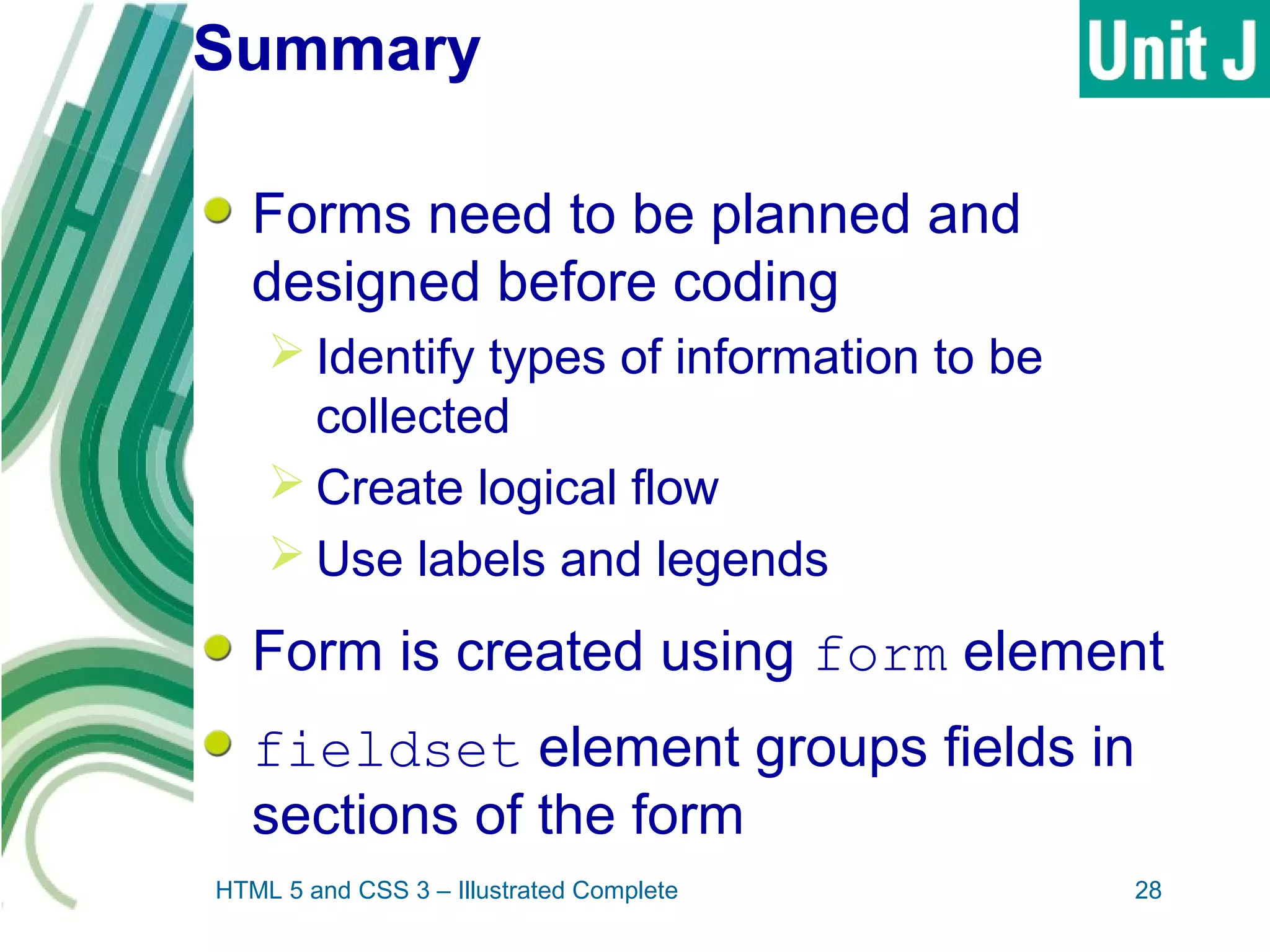 Summary
Forms need to be planned and
designed before coding
 Identify types of information to be
collected
 Create logical flow
 Use labels and legends
Form is created using form element
fieldset element groups fields in
sections of the form
HTML 5 and CSS 3 – Illustrated Complete 28
 