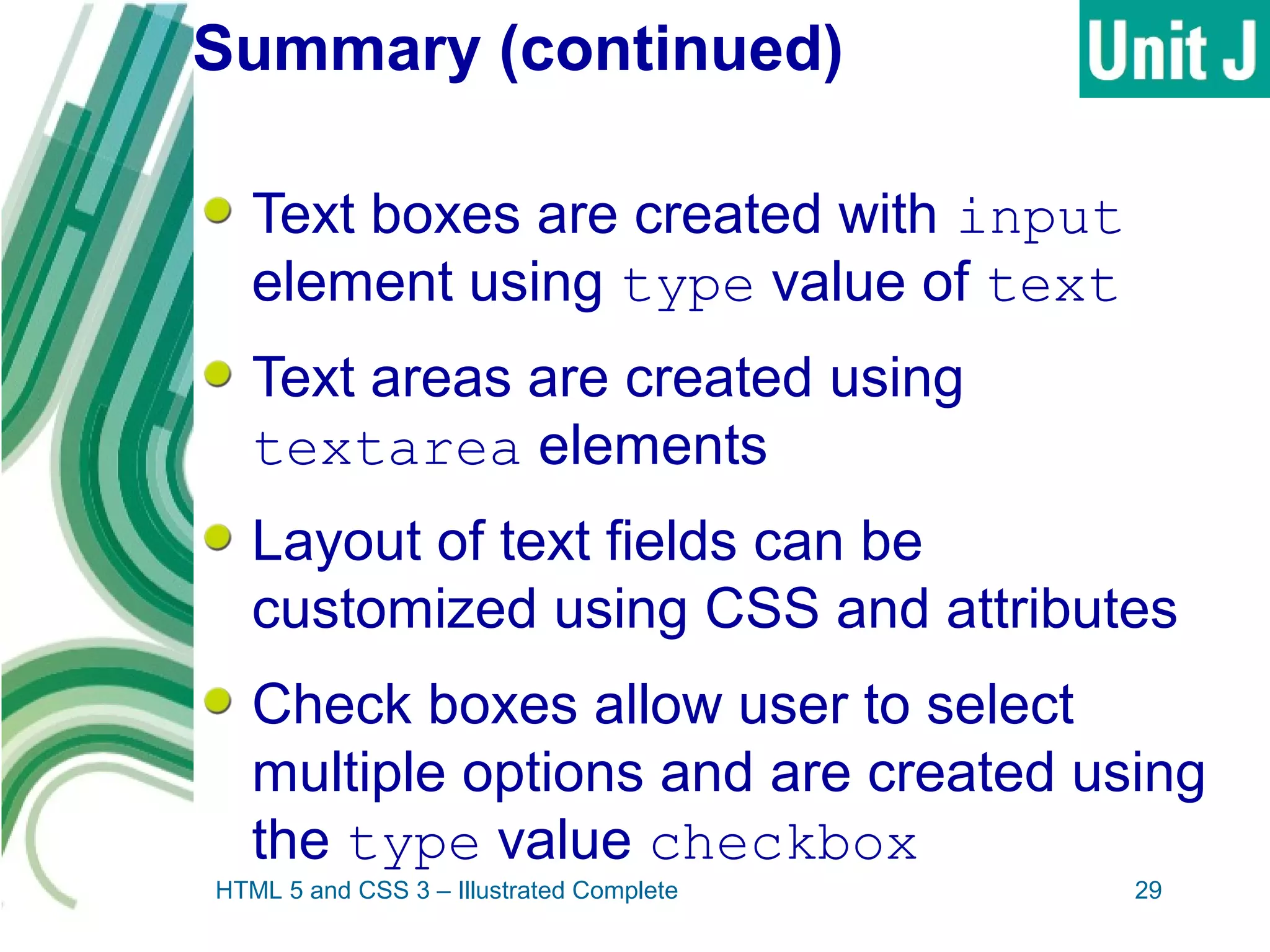 Summary (continued)
Text boxes are created with input
element using type value of text
Text areas are created using
textarea elements
Layout of text fields can be
customized using CSS and attributes
Check boxes allow user to select
multiple options and are created using
the type value checkbox
HTML 5 and CSS 3 – Illustrated Complete 29
 