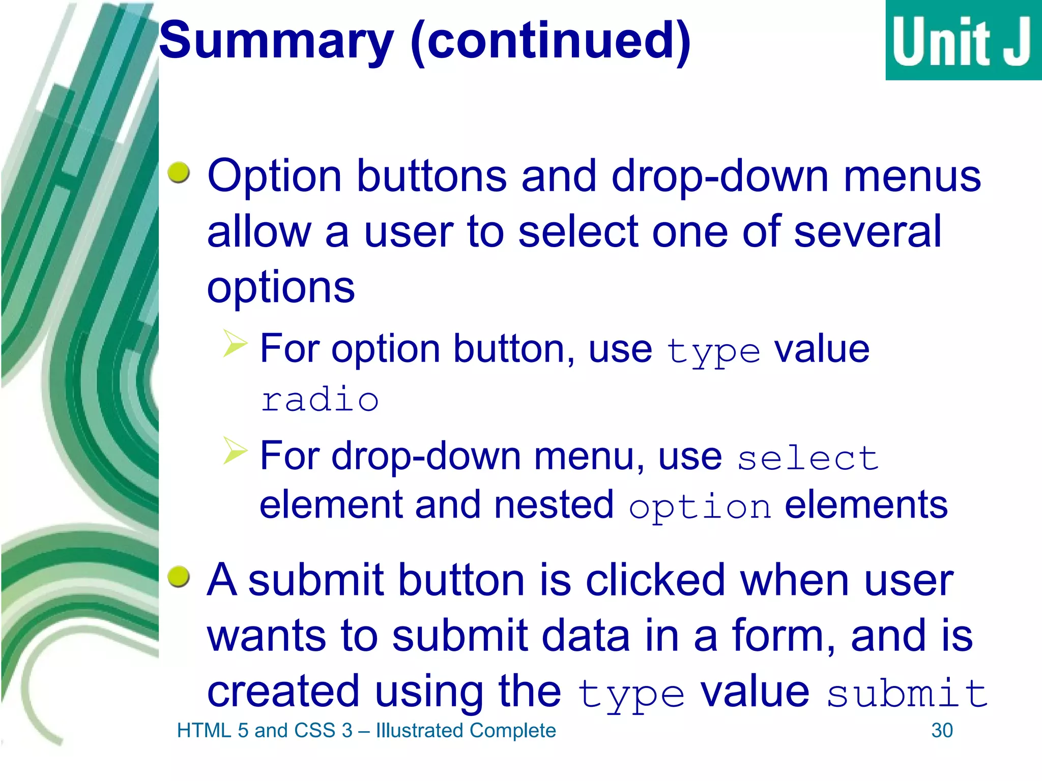 Summary (continued)
Option buttons and drop-down menus
allow a user to select one of several
options
 For option button, use type value
radio
 For drop-down menu, use select
element and nested option elements
A submit button is clicked when user
wants to submit data in a form, and is
created using the type value submit
HTML 5 and CSS 3 – Illustrated Complete 30
 