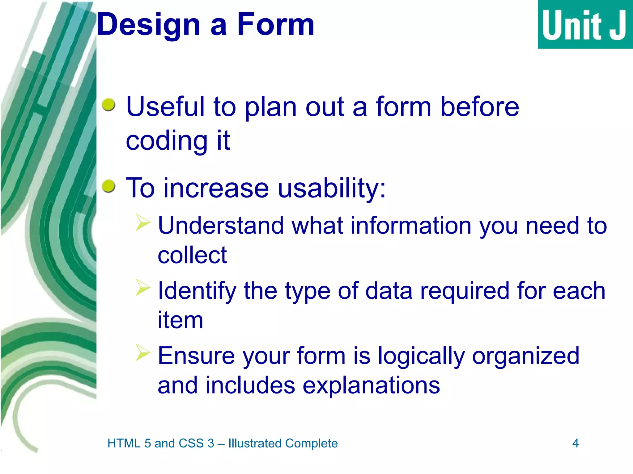 Design a Form
Useful to plan out a form before
coding it
To increase usability:
 Understand what information you need to
collect
 Identify the type of data required for each
item
 Ensure your form is logically organized
and includes explanations
HTML 5 and CSS 3 – Illustrated Complete 4
 