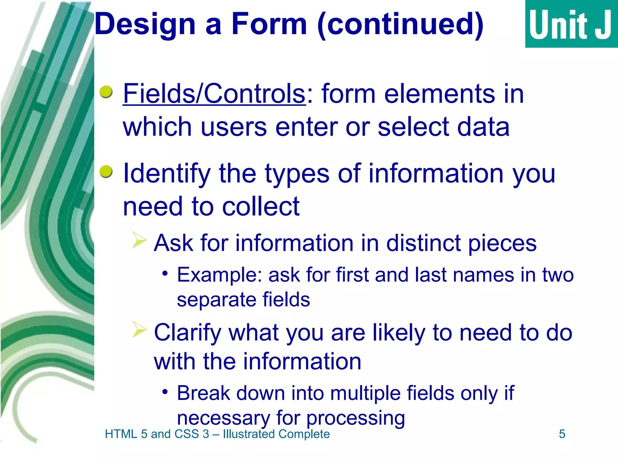 Design a Form (continued)
Fields/Controls: form elements in
which users enter or select data
Identify the types of information you
need to collect
 Ask for information in distinct pieces
• Example: ask for first and last names in two
separate fields
 Clarify what you are likely to need to do
with the information
• Break down into multiple fields only if
necessary for processing
HTML 5 and CSS 3 – Illustrated Complete 5
 