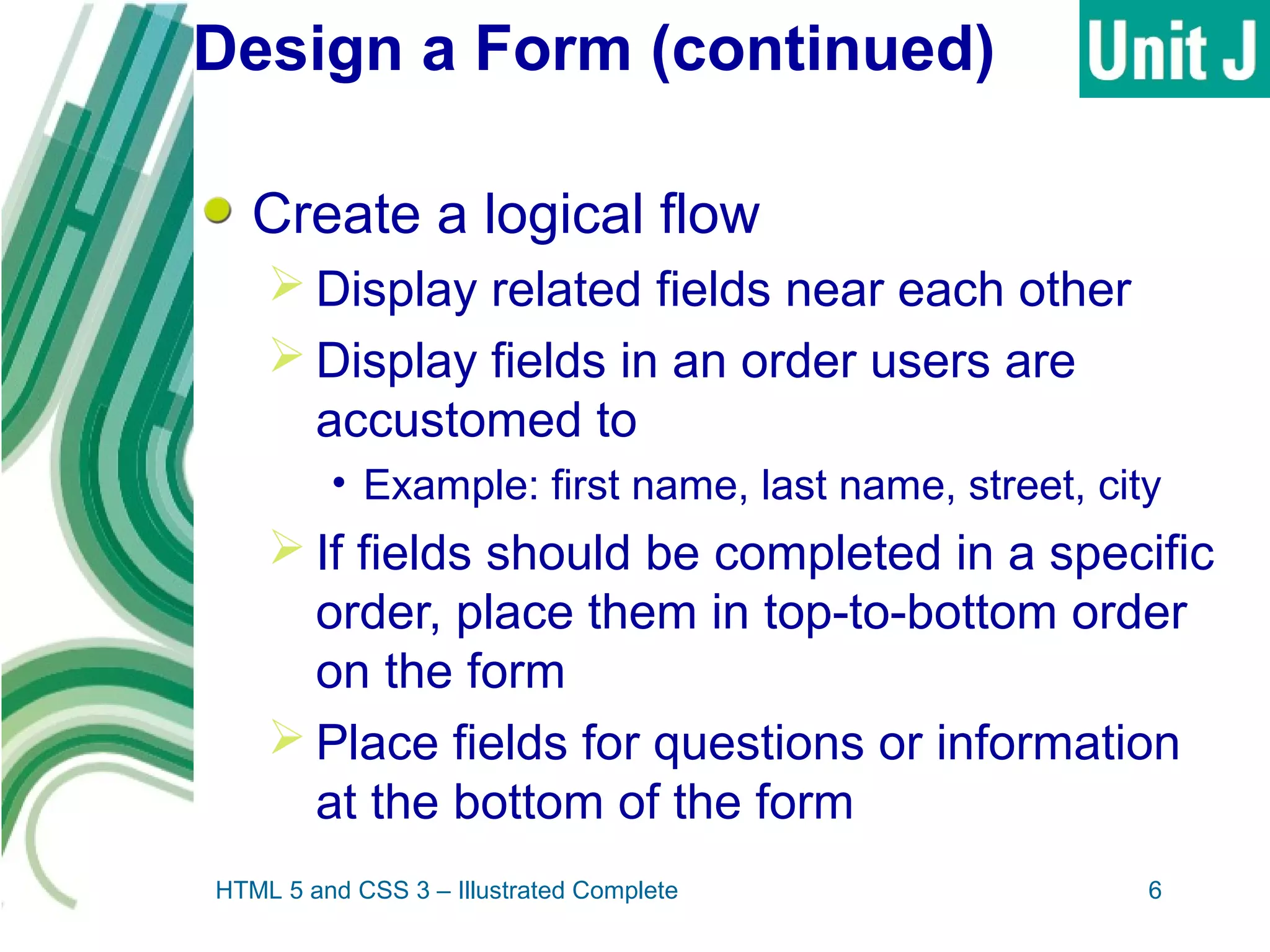 Design a Form (continued)
Create a logical flow
 Display related fields near each other
 Display fields in an order users are
accustomed to
• Example: first name, last name, street, city
 If fields should be completed in a specific
order, place them in top-to-bottom order
on the form
 Place fields for questions or information
at the bottom of the form
HTML 5 and CSS 3 – Illustrated Complete 6
 