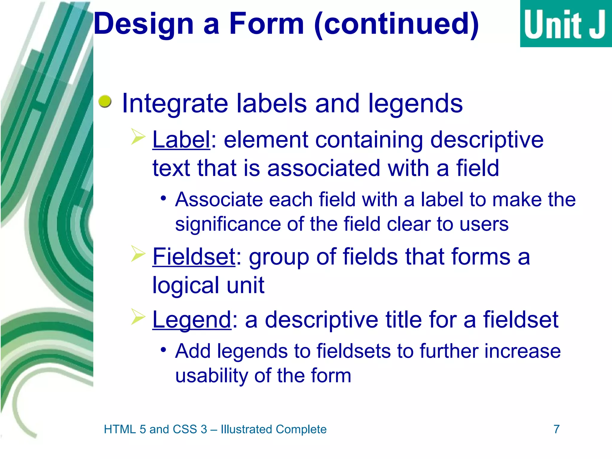 Design a Form (continued)
Integrate labels and legends
 Label: element containing descriptive
text that is associated with a field
• Associate each field with a label to make the
significance of the field clear to users
 Fieldset: group of fields that forms a
logical unit
 Legend: a descriptive title for a fieldset
• Add legends to fieldsets to further increase
usability of the form
HTML 5 and CSS 3 – Illustrated Complete 7
 