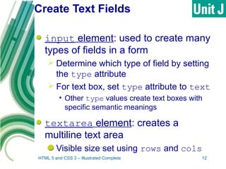 Create Text Fields
input element: used to create many
types of fields in a form
 Determine which type of field by setting
the type attribute
 For text box, set type attribute to text
• Other type values create text boxes with
specific semantic meanings
textarea element: creates a
multiline text area
Visible size set using rows and cols
HTML 5 and CSS 3 – Illustrated Complete 12
 