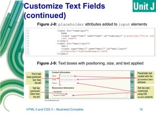 Customize Text Fields
(continued)
HTML 5 and CSS 3 – Illustrated Complete 16
Figure J-8: placeholder attributes added to input elements
Figure J-9: Text boxes with positioning, size, and text applied
 