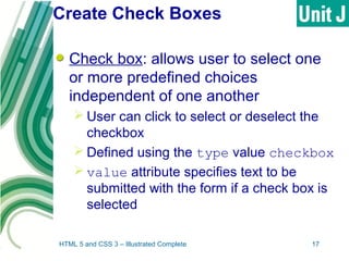 Create Check Boxes
Check box: allows user to select one
or more predefined choices
independent of one another
 User can click to select or deselect the
checkbox
 Defined using the type value checkbox
 value attribute specifies text to be
submitted with the form if a check box is
selected
HTML 5 and CSS 3 – Illustrated Complete 17
 