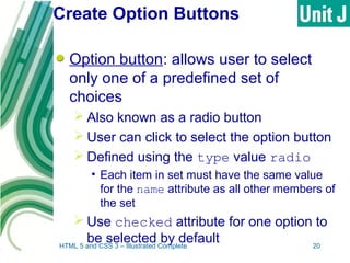 Create Option Buttons
Option button: allows user to select
only one of a predefined set of
choices
 Also known as a radio button
 User can click to select the option button
 Defined using the type value radio
• Each item in set must have the same value
for the name attribute as all other members of
the set
 Use checked attribute for one option to
be selected by defaultHTML 5 and CSS 3 – Illustrated Complete 20
 