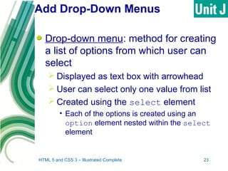 Add Drop-Down Menus
Drop-down menu: method for creating
a list of options from which user can
select
 Displayed as text box with arrowhead
 User can select only one value from list
 Created using the select element
• Each of the options is created using an
option element nested within the select
element
HTML 5 and CSS 3 – Illustrated Complete 23
 