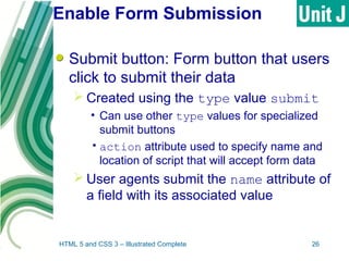 Enable Form Submission
Submit button: Form button that users
click to submit their data
 Created using the type value submit
• Can use other type values for specialized
submit buttons
•action attribute used to specify name and
location of script that will accept form data
 User agents submit the name attribute of
a field with its associated value
HTML 5 and CSS 3 – Illustrated Complete 26
 