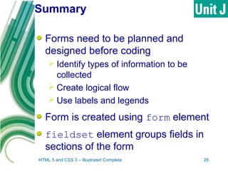Summary
Forms need to be planned and
designed before coding
 Identify types of information to be
collected
 Create logical flow
 Use labels and legends
Form is created using form element
fieldset element groups fields in
sections of the form
HTML 5 and CSS 3 – Illustrated Complete 28
 