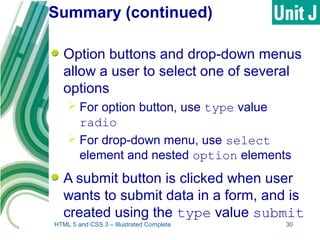 Summary (continued)
Option buttons and drop-down menus
allow a user to select one of several
options
 For option button, use type value
radio
 For drop-down menu, use select
element and nested option elements
A submit button is clicked when user
wants to submit data in a form, and is
created using the type value submit
HTML 5 and CSS 3 – Illustrated Complete 30
 