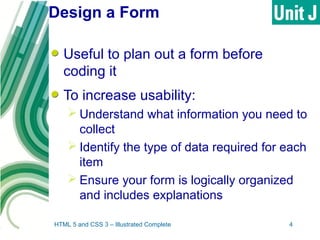 Design a Form
Useful to plan out a form before
coding it
To increase usability:
 Understand what information you need to
collect
 Identify the type of data required for each
item
 Ensure your form is logically organized
and includes explanations
HTML 5 and CSS 3 – Illustrated Complete 4
 