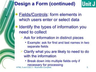 Design a Form (continued)
Fields/Controls: form elements in
which users enter or select data
Identify the types of information you
need to collect
 Ask for information in distinct pieces
• Example: ask for first and last names in two
separate fields
 Clarify what you are likely to need to do
with the information
• Break down into multiple fields only if
necessary for processing
HTML 5 and CSS 3 – Illustrated Complete 5
 