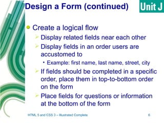 Design a Form (continued)
Create a logical flow
 Display related fields near each other
 Display fields in an order users are
accustomed to
• Example: first name, last name, street, city
 If fields should be completed in a specific
order, place them in top-to-bottom order
on the form
 Place fields for questions or information
at the bottom of the form
HTML 5 and CSS 3 – Illustrated Complete 6
 