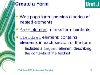 Create a Form
Web page form contains a series of
nested elements
form element: marks form contents
fieldset element: contains
elements in each section of the form
 Includes a legend element describing
the contents of the fieldset
HTML 5 and CSS 3 – Illustrated Complete 9
 