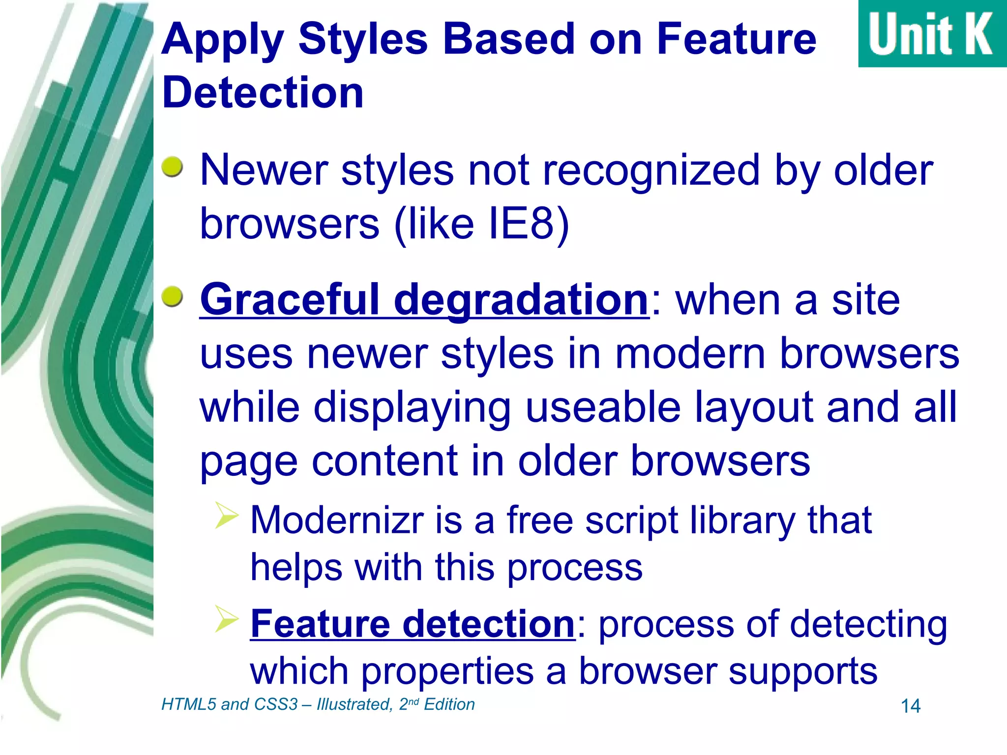 Apply Styles Based on Feature
Detection
Newer styles not recognized by older
browsers (like IE8)
Graceful degradation: when a site
uses newer styles in modern browsers
while displaying useable layout and all
page content in older browsers
 Modernizr is a free script library that
helps with this process
 Feature detection: process of detecting
which properties a browser supports
14HTML5 and CSS3 – Illustrated, 2nd
Edition
 