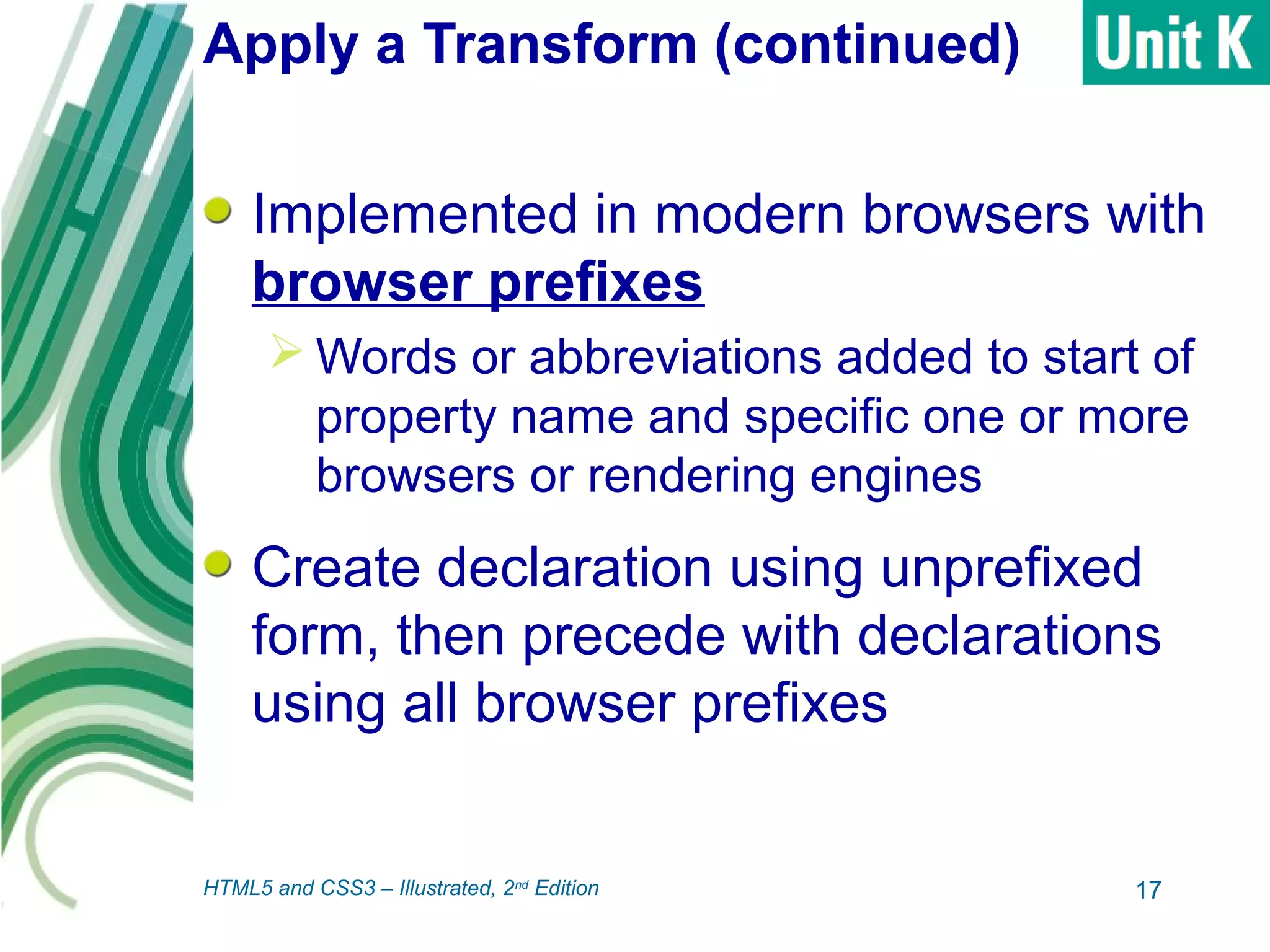 Apply a Transform (continued)
Implemented in modern browsers with
browser prefixes
 Words or abbreviations added to start of
property name and specific one or more
browsers or rendering engines
Create declaration using unprefixed
form, then precede with declarations
using all browser prefixes
17HTML5 and CSS3 – Illustrated, 2nd
Edition
 