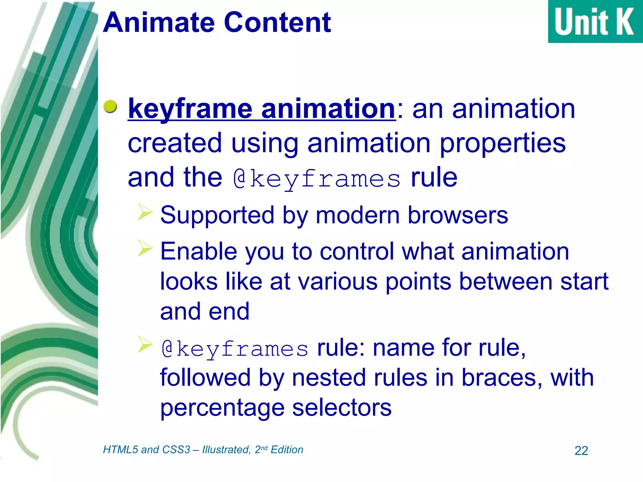 Animate Content
keyframe animation: an animation
created using animation properties
and the @keyframes rule
 Supported by modern browsers
 Enable you to control what animation
looks like at various points between start
and end
 @keyframes rule: name for rule,
followed by nested rules in braces, with
percentage selectors
22HTML5 and CSS3 – Illustrated, 2nd
Edition
 