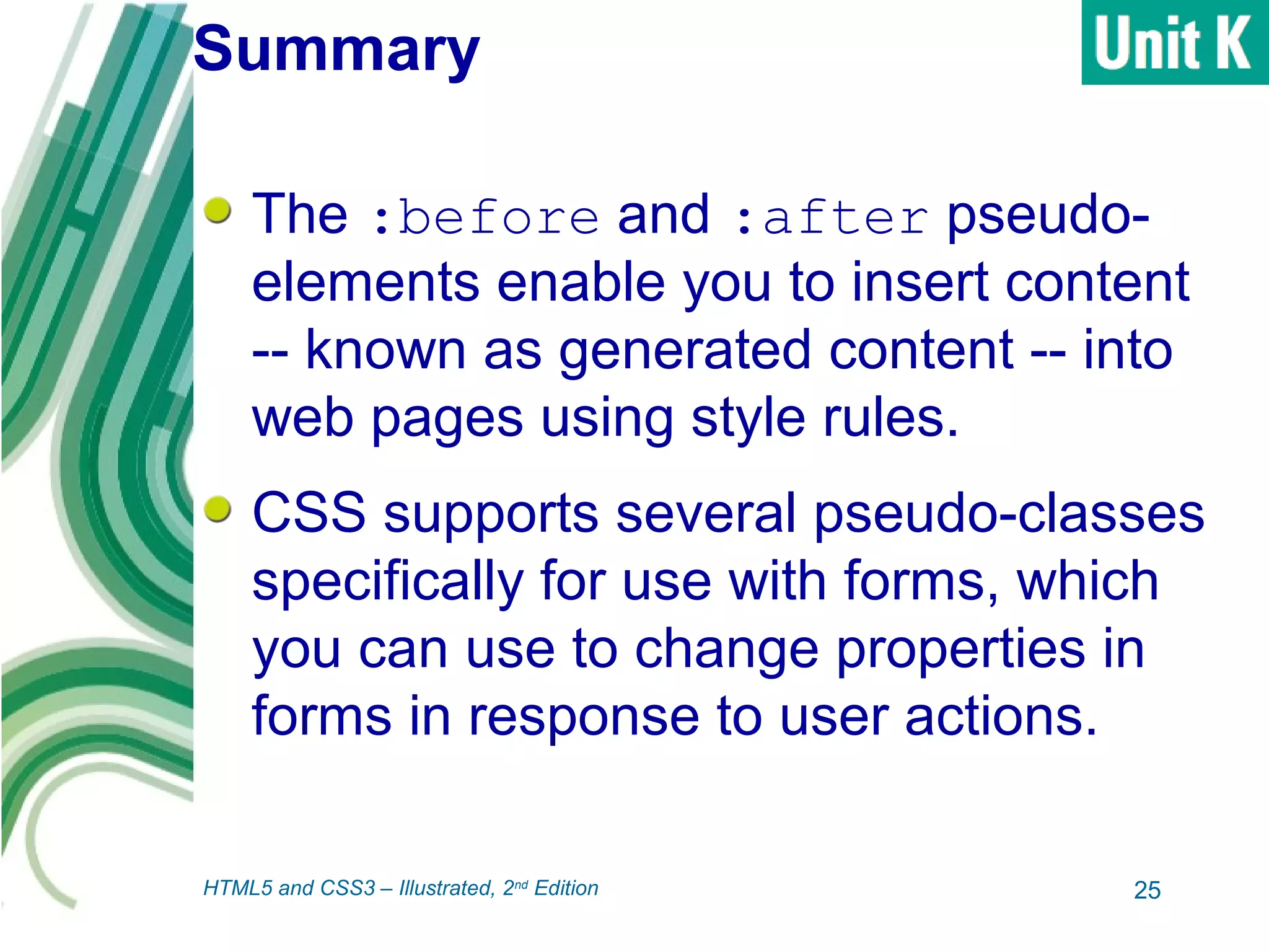 Summary
The :before and :after pseudo-
elements enable you to insert content
-- known as generated content -- into
web pages using style rules.
CSS supports several pseudo-classes
specifically for use with forms, which
you can use to change properties in
forms in response to user actions.
25HTML5 and CSS3 – Illustrated, 2nd
Edition
 