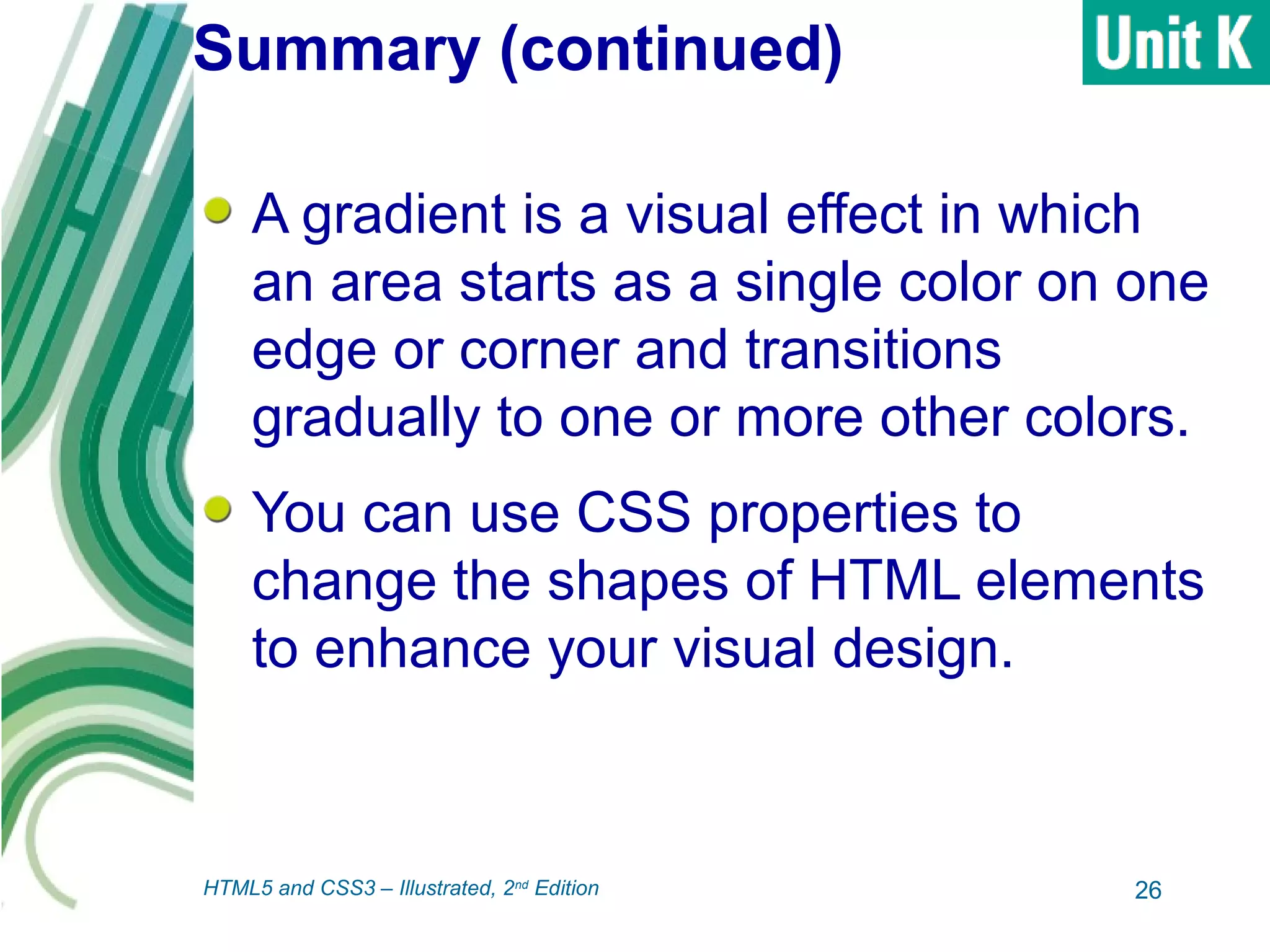 Summary (continued)
A gradient is a visual effect in which
an area starts as a single color on one
edge or corner and transitions
gradually to one or more other colors.
You can use CSS properties to
change the shapes of HTML elements
to enhance your visual design.
26HTML5 and CSS3 – Illustrated, 2nd
Edition
 