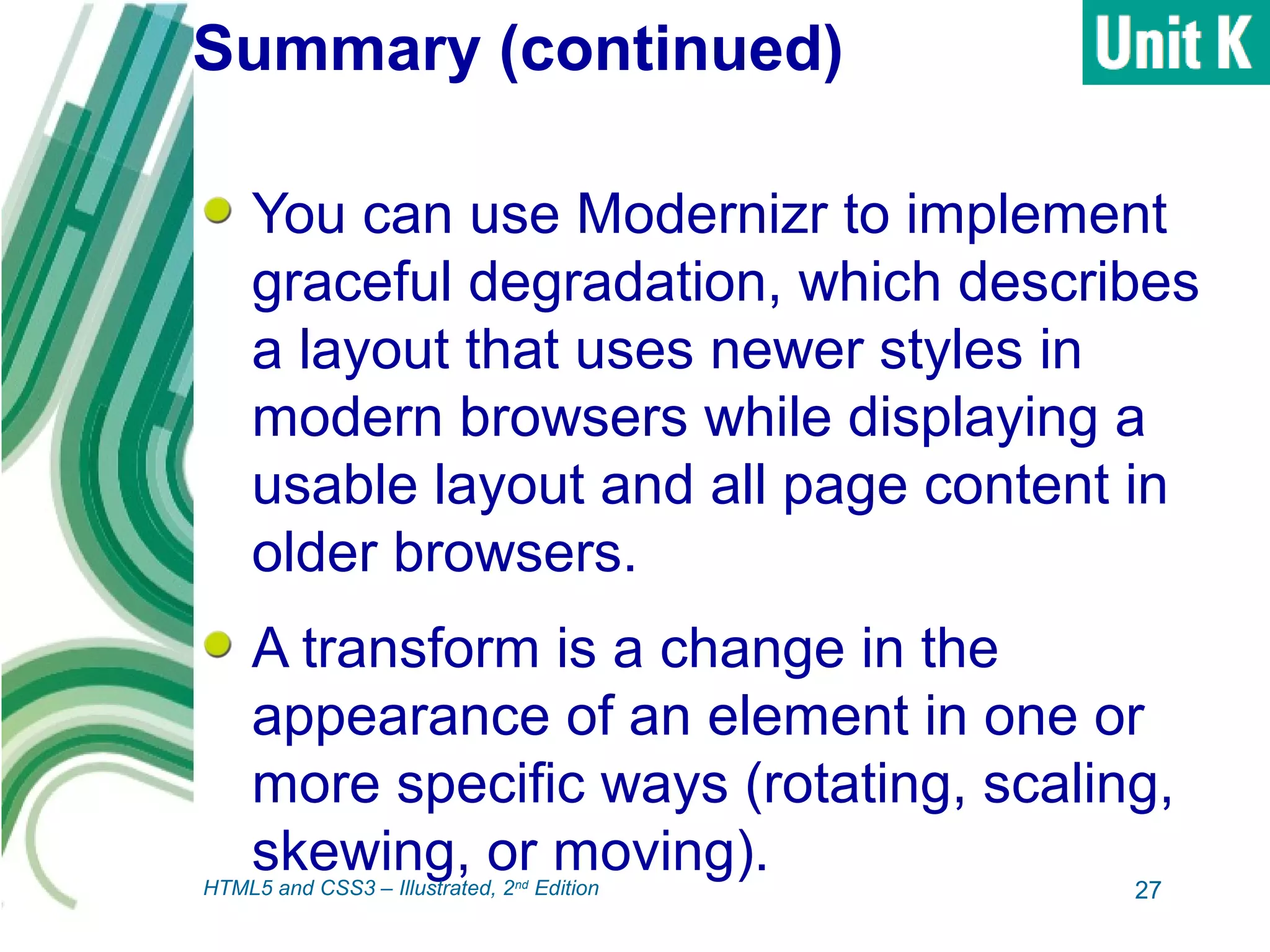 Summary (continued)
You can use Modernizr to implement
graceful degradation, which describes
a layout that uses newer styles in
modern browsers while displaying a
usable layout and all page content in
older browsers.
A transform is a change in the
appearance of an element in one or
more specific ways (rotating, scaling,
skewing, or moving).
27HTML5 and CSS3 – Illustrated, 2nd
Edition
 