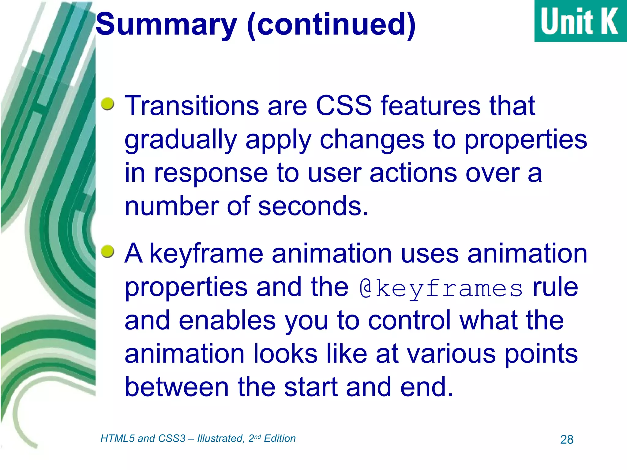 Summary (continued)
Transitions are CSS features that
gradually apply changes to properties
in response to user actions over a
number of seconds.
A keyframe animation uses animation
properties and the @keyframes rule
and enables you to control what the
animation looks like at various points
between the start and end.
28HTML5 and CSS3 – Illustrated, 2nd
Edition
 