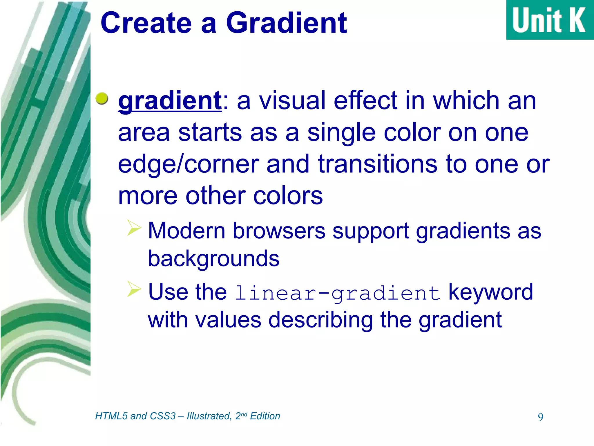 Create a Gradient
gradient: a visual effect in which an
area starts as a single color on one
edge/corner and transitions to one or
more other colors
 Modern browsers support gradients as
backgrounds
 Use the linear-gradient keyword
with values describing the gradient
9HTML5 and CSS3 – Illustrated, 2nd
Edition
 