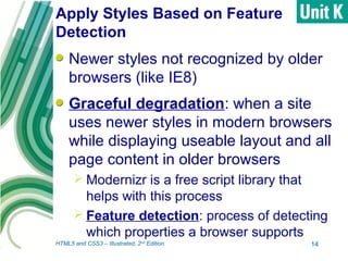 Apply Styles Based on Feature
Detection
Newer styles not recognized by older
browsers (like IE8)
Graceful degradation: when a site
uses newer styles in modern browsers
while displaying useable layout and all
page content in older browsers
 Modernizr is a free script library that
helps with this process
 Feature detection: process of detecting
which properties a browser supports
14HTML5 and CSS3 – Illustrated, 2nd
Edition
 