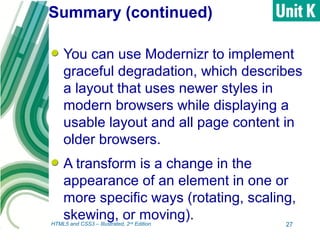 Summary (continued)
You can use Modernizr to implement
graceful degradation, which describes
a layout that uses newer styles in
modern browsers while displaying a
usable layout and all page content in
older browsers.
A transform is a change in the
appearance of an element in one or
more specific ways (rotating, scaling,
skewing, or moving).
27HTML5 and CSS3 – Illustrated, 2nd
Edition
 