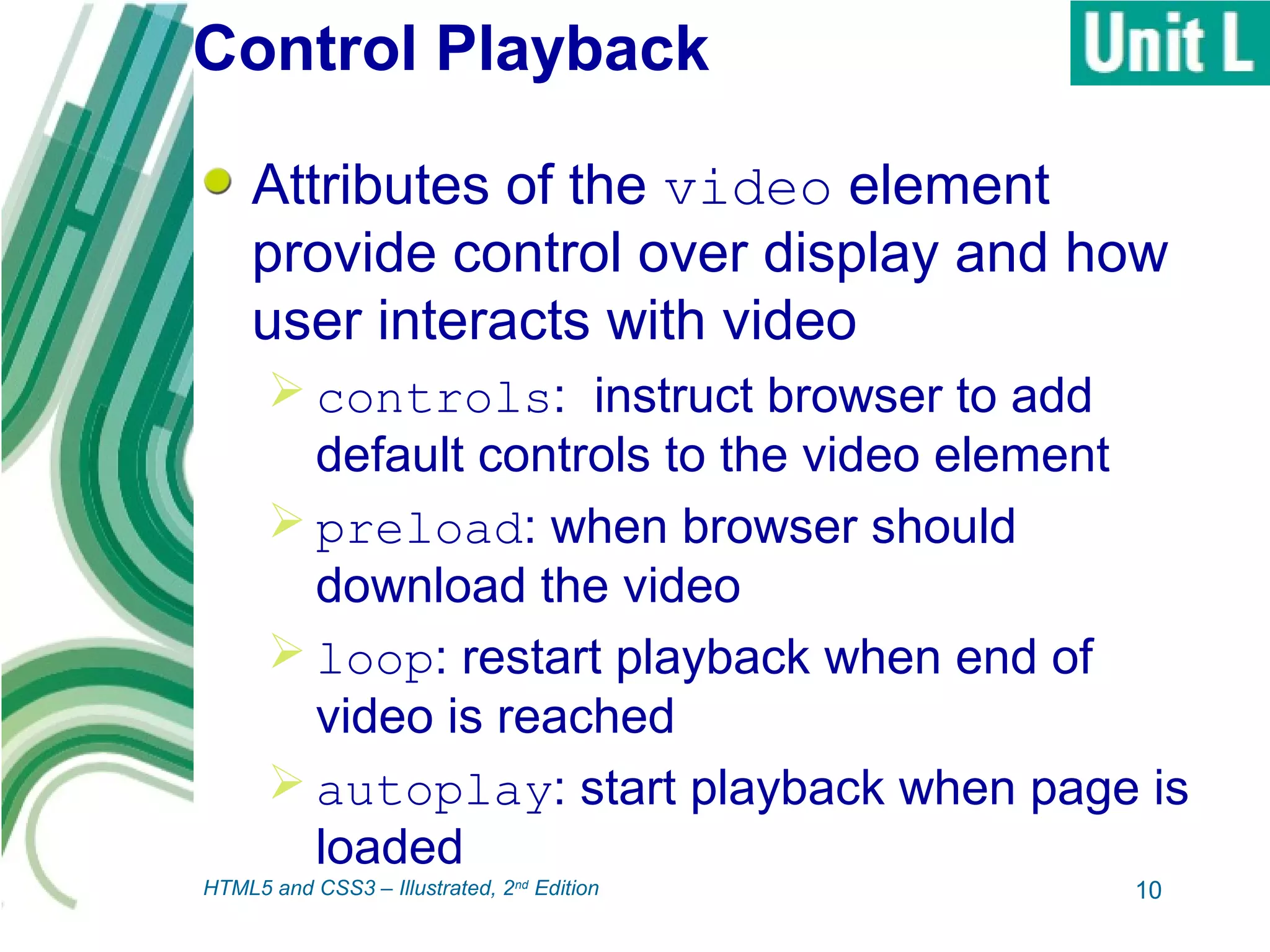 Control Playback
Attributes of the video element
provide control over display and how
user interacts with video
 controls: instruct browser to add
default controls to the video element
 preload: when browser should
download the video
 loop: restart playback when end of
video is reached
 autoplay: start playback when page is
loaded
10HTML5 and CSS3 – Illustrated, 2nd
Edition
 