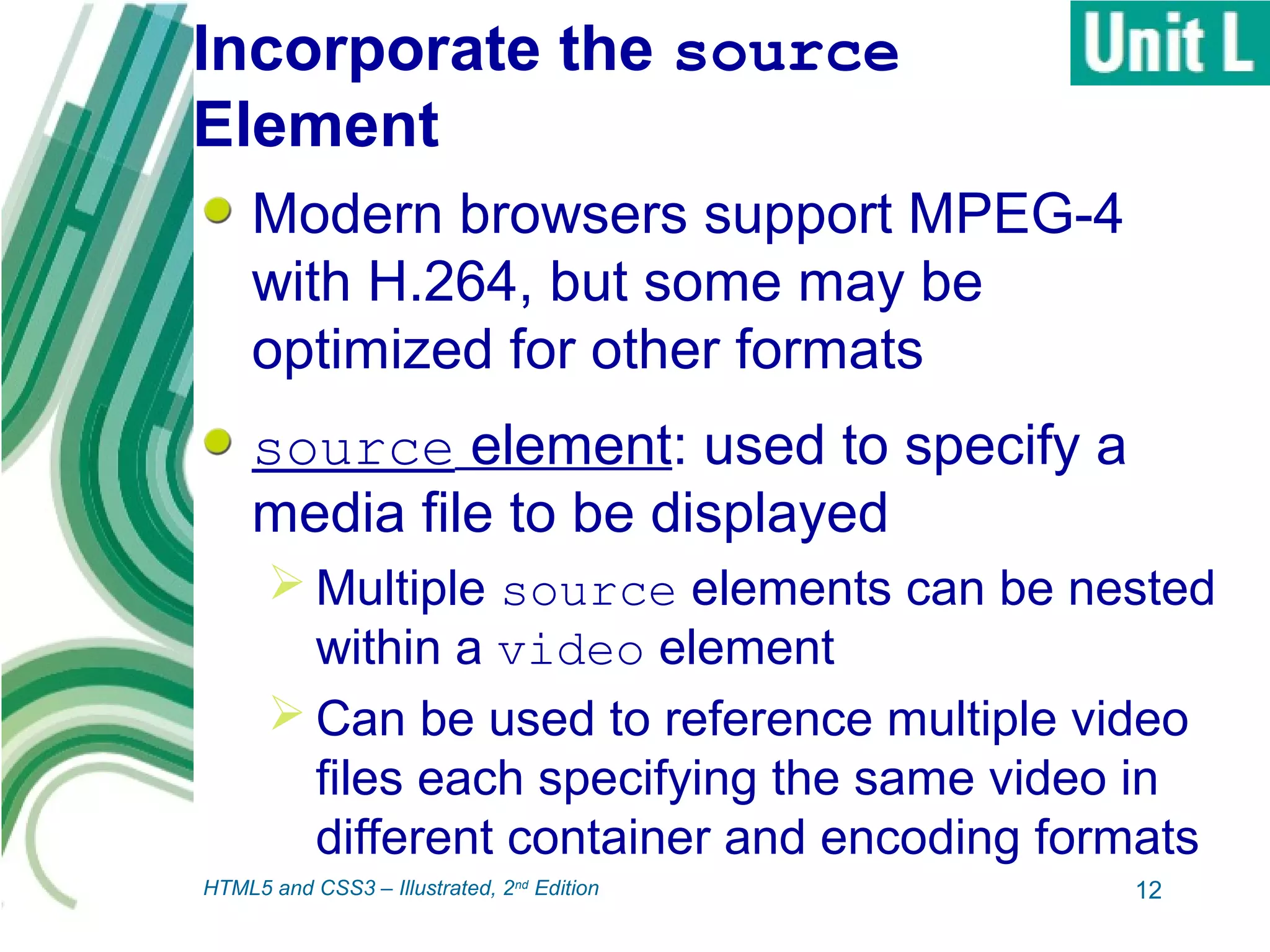 Incorporate the source
Element
Modern browsers support MPEG-4
with H.264, but some may be
optimized for other formats
source element: used to specify a
media file to be displayed
 Multiple source elements can be nested
within a video element
 Can be used to reference multiple video
files each specifying the same video in
different container and encoding formats
12HTML5 and CSS3 – Illustrated, 2nd
Edition
 