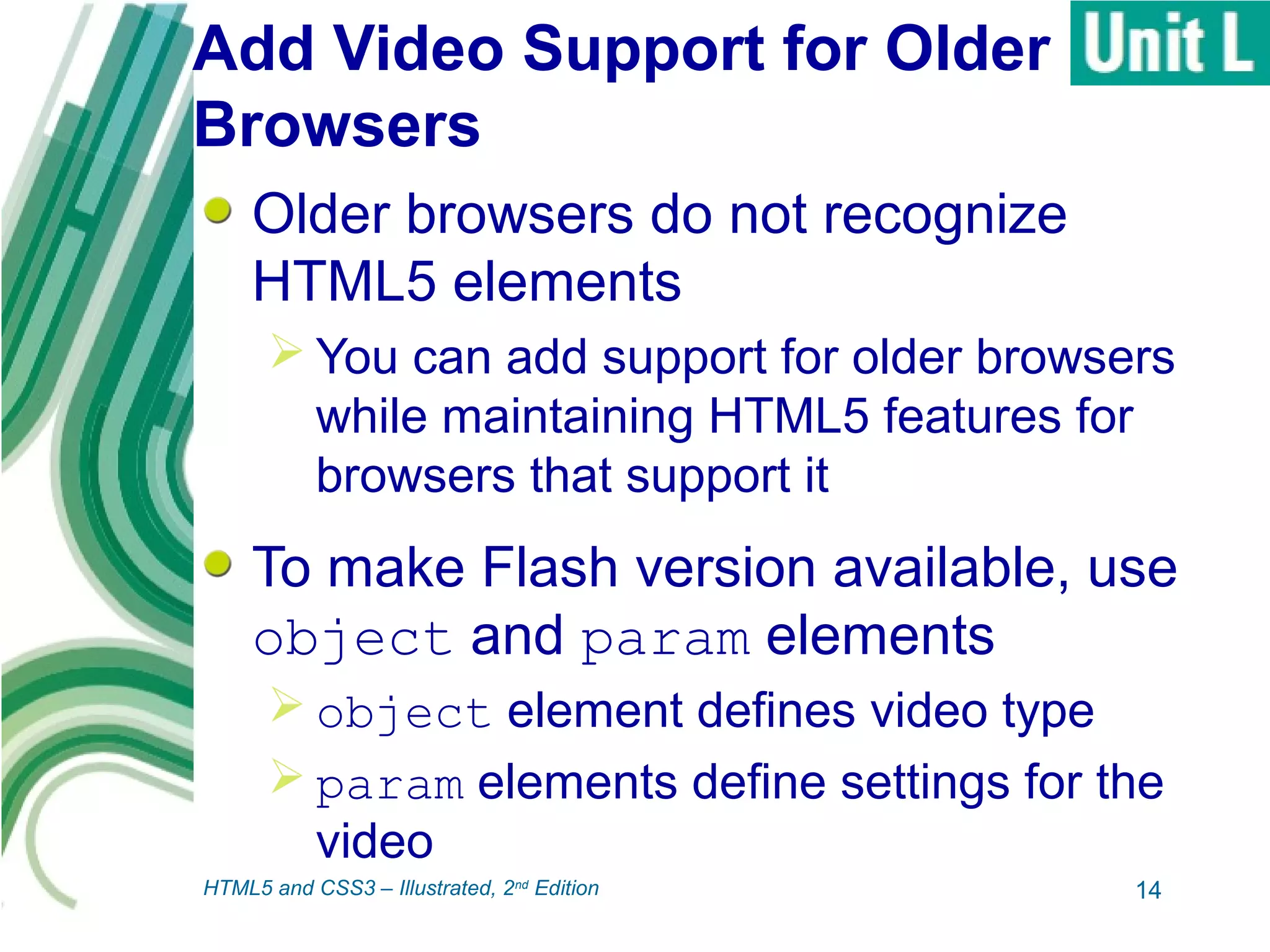 Add Video Support for Older
Browsers
Older browsers do not recognize
HTML5 elements
 You can add support for older browsers
while maintaining HTML5 features for
browsers that support it
To make Flash version available, use
object and param elements
 object element defines video type
 param elements define settings for the
video
14HTML5 and CSS3 – Illustrated, 2nd
Edition
 
