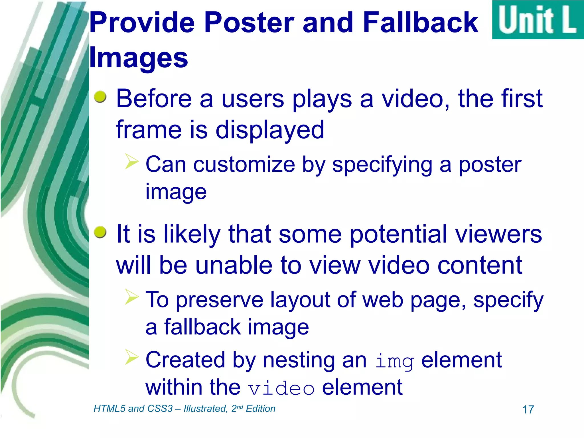 Provide Poster and Fallback
Images
Before a users plays a video, the first
frame is displayed
 Can customize by specifying a poster
image
It is likely that some potential viewers
will be unable to view video content
 To preserve layout of web page, specify
a fallback image
 Created by nesting an img element
within the video element
17HTML5 and CSS3 – Illustrated, 2nd
Edition
 