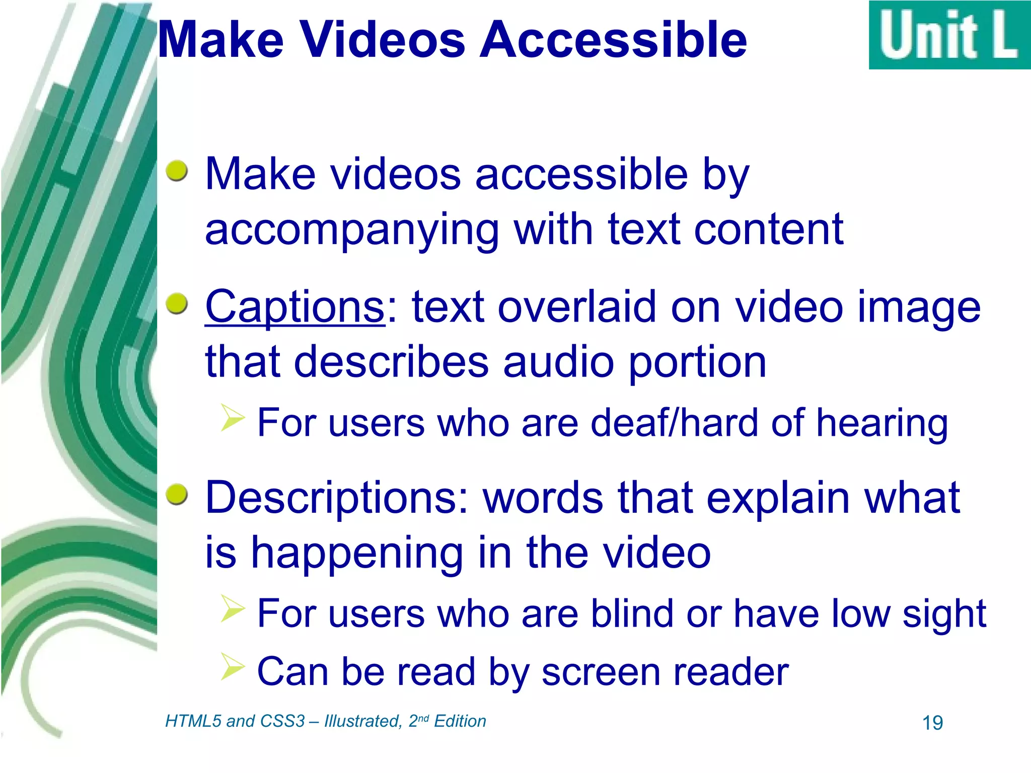 Make Videos Accessible
Make videos accessible by
accompanying with text content
Captions: text overlaid on video image
that describes audio portion
 For users who are deaf/hard of hearing
Descriptions: words that explain what
is happening in the video
 For users who are blind or have low sight
 Can be read by screen reader
19HTML5 and CSS3 – Illustrated, 2nd
Edition
 
