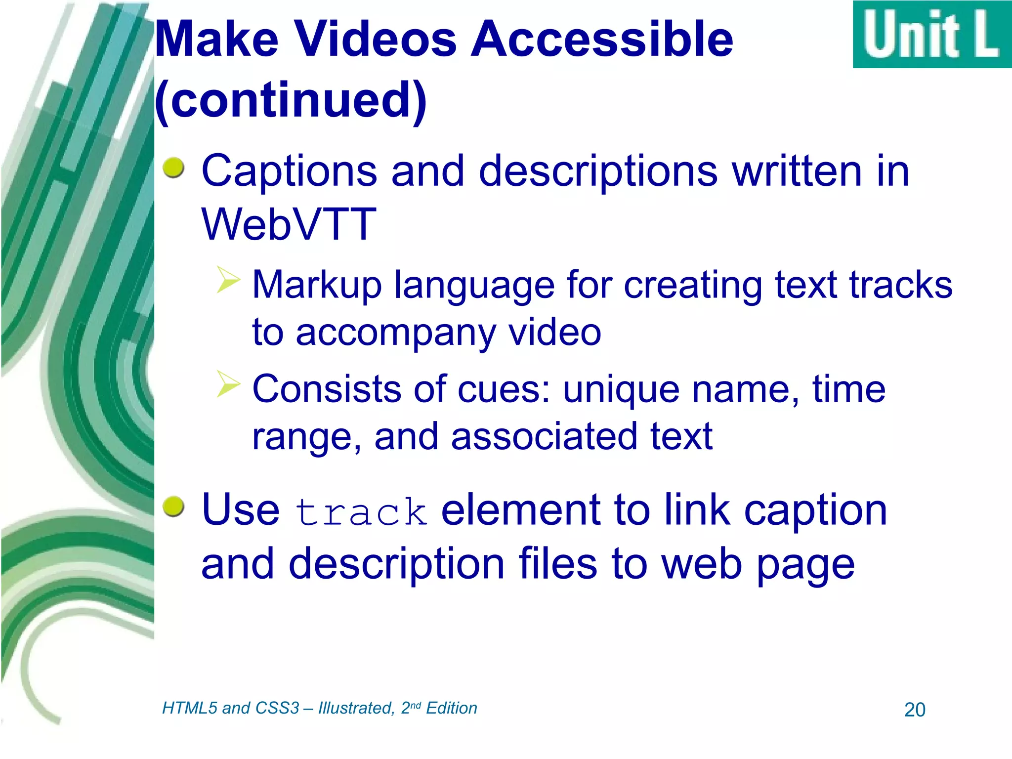 Make Videos Accessible
(continued)
Captions and descriptions written in
WebVTT
 Markup language for creating text tracks
to accompany video
 Consists of cues: unique name, time
range, and associated text
Use track element to link caption
and description files to web page
20HTML5 and CSS3 – Illustrated, 2nd
Edition
 