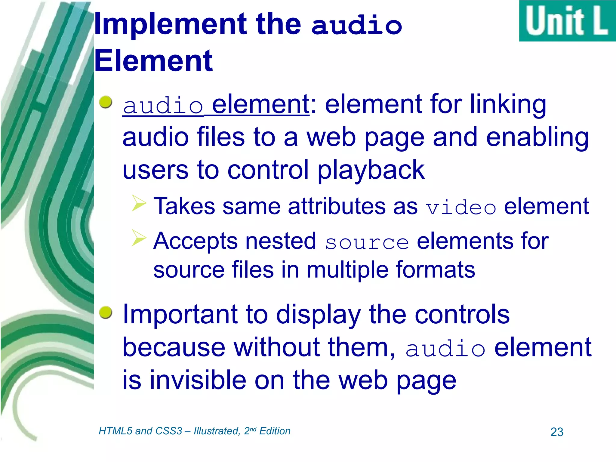 Implement the audio
Element
audio element: element for linking
audio files to a web page and enabling
users to control playback
 Takes same attributes as video element
 Accepts nested source elements for
source files in multiple formats
Important to display the controls
because without them, audio element
is invisible on the web page
23HTML5 and CSS3 – Illustrated, 2nd
Edition
 