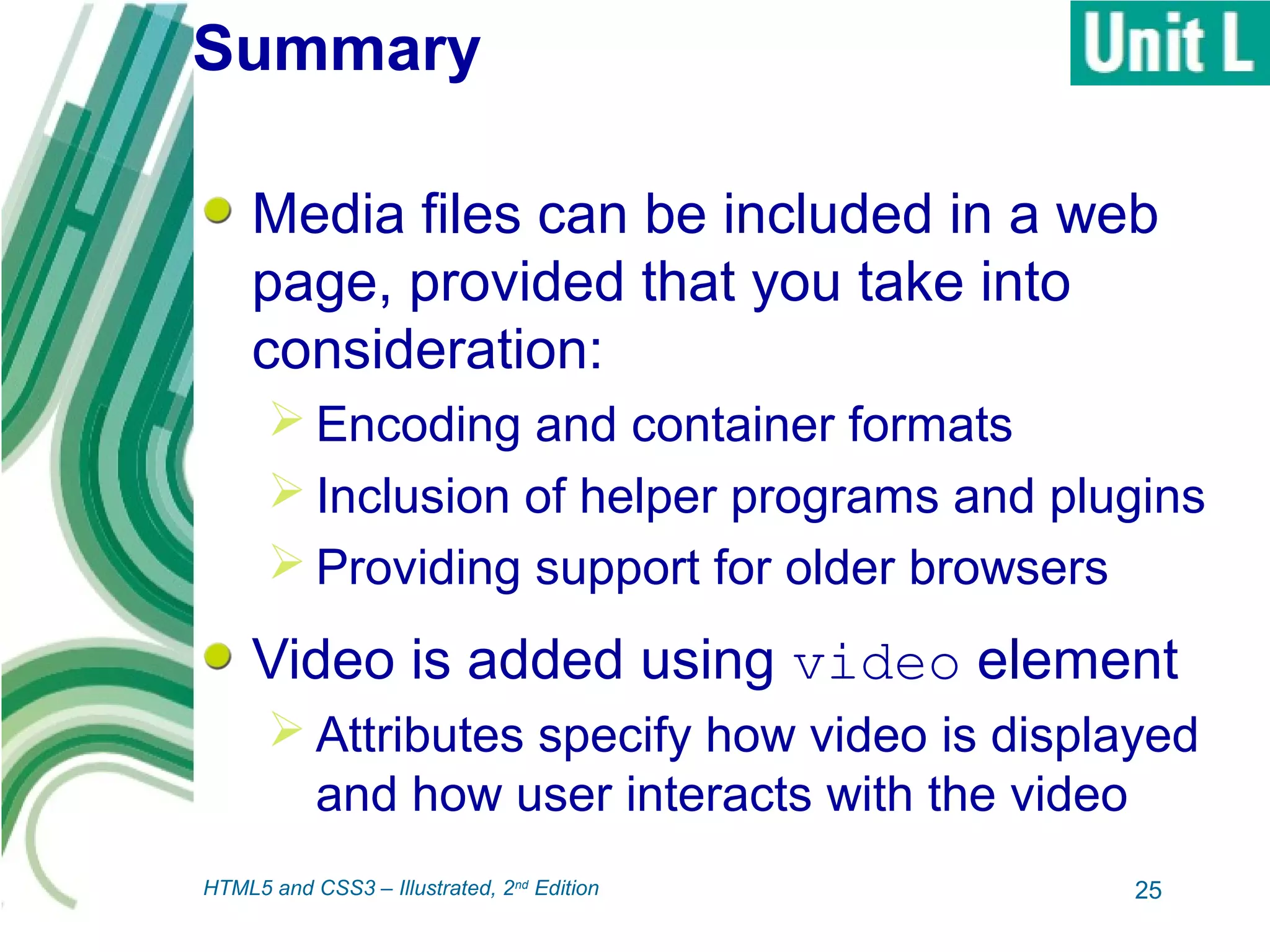 Summary
Media files can be included in a web
page, provided that you take into
consideration:
 Encoding and container formats
 Inclusion of helper programs and plugins
 Providing support for older browsers
Video is added using video element
 Attributes specify how video is displayed
and how user interacts with the video
25HTML5 and CSS3 – Illustrated, 2nd
Edition
 